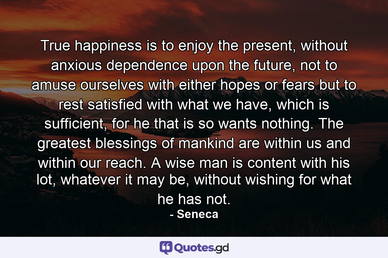 True happiness is to enjoy the present, without anxious dependence upon the future, not to amuse ourselves with either hopes or fears but to rest satisfied with what we have, which is sufficient, for he that is so wants nothing. The greatest blessings of mankind are within us and within our reach. A wise man is content with his lot, whatever it may be, without wishing for what he has not. - Quote by Seneca