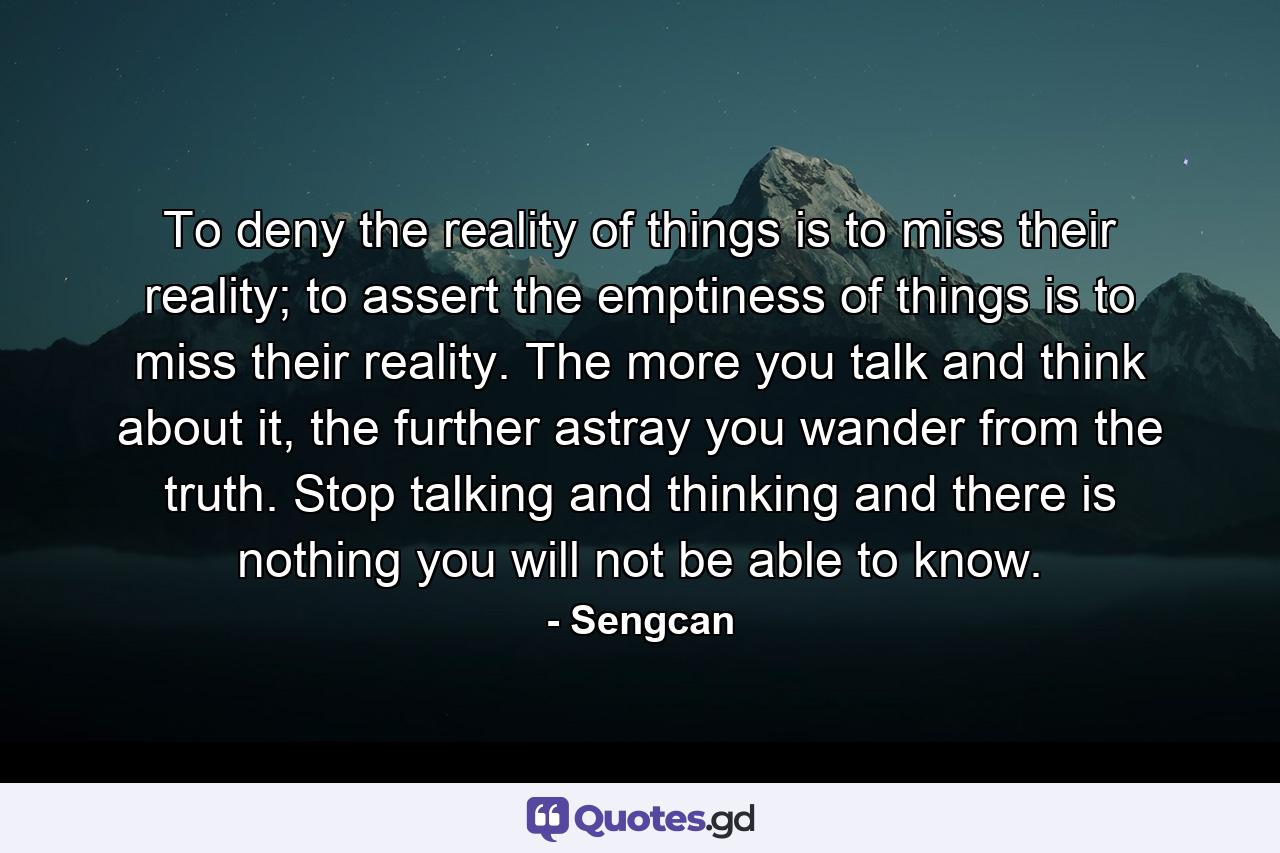 To deny the reality of things is to miss their reality; to assert the emptiness of things is to miss their reality. The more you talk and think about it, the further astray you wander from the truth. Stop talking and thinking and there is nothing you will not be able to know. - Quote by Sengcan