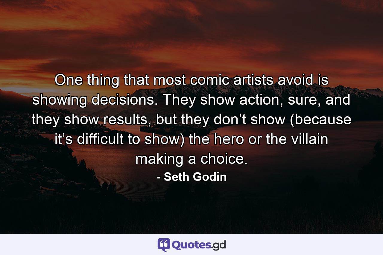 One thing that most comic artists avoid is showing decisions. They show action, sure, and they show results, but they don’t show (because it’s difficult to show) the hero or the villain making a choice. - Quote by Seth Godin