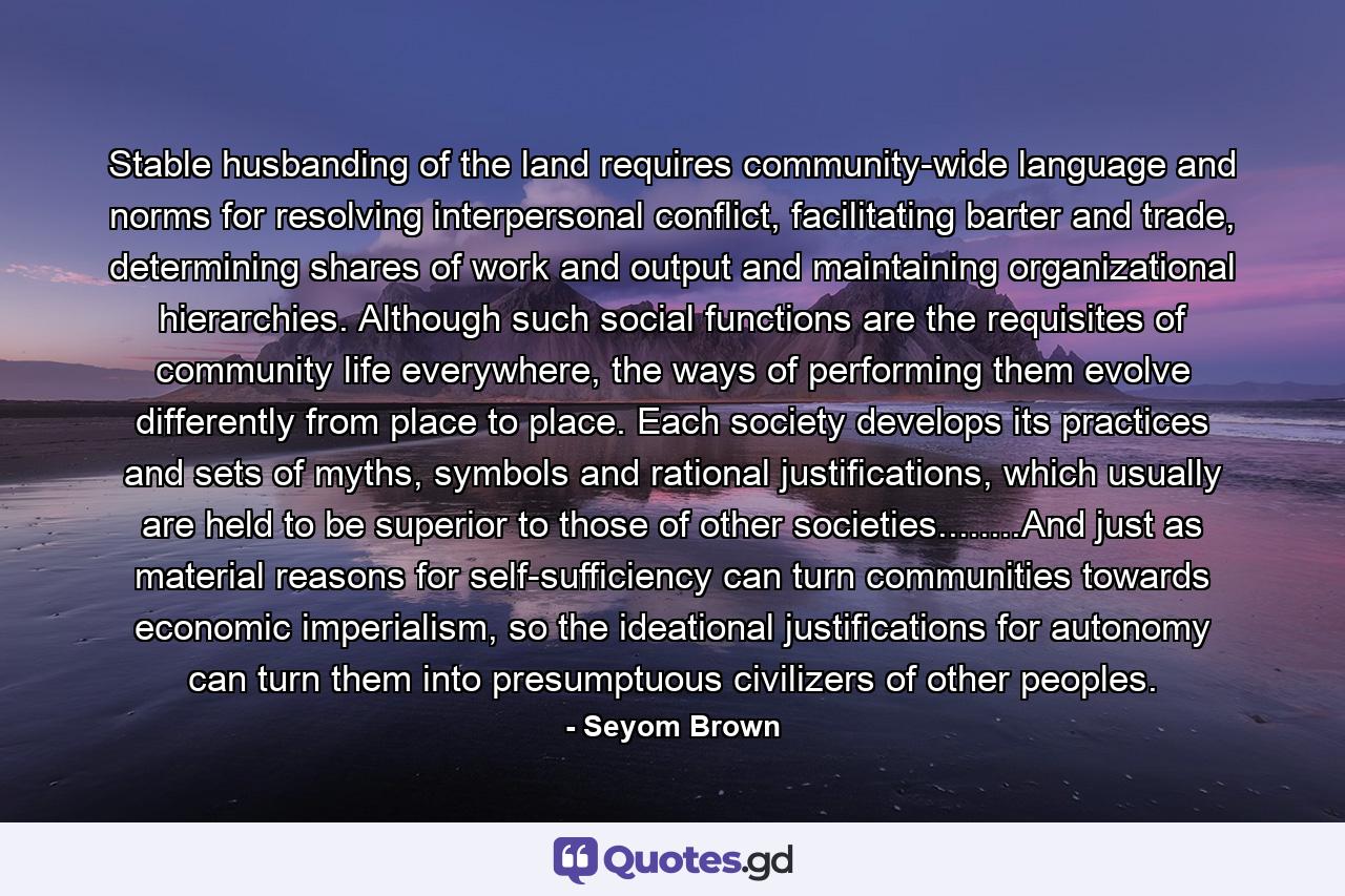 Stable husbanding of the land requires community-wide language and norms for resolving interpersonal conflict, facilitating barter and trade, determining shares of work and output and maintaining organizational hierarchies. Although such social functions are the requisites of community life everywhere, the ways of performing them evolve differently from place to place. Each society develops its practices and sets of myths, symbols and rational justifications, which usually are held to be superior to those of other societies........And just as material reasons for self-sufficiency can turn communities towards economic imperialism, so the ideational justifications for autonomy can turn them into presumptuous civilizers of other peoples. - Quote by Seyom Brown