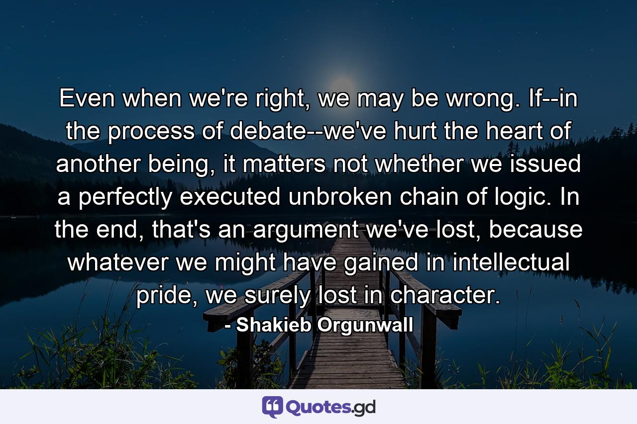 Even when we're right, we may be wrong. If--in the process of debate--we've hurt the heart of another being, it matters not whether we issued a perfectly executed unbroken chain of logic. In the end, that's an argument we've lost, because whatever we might have gained in intellectual pride, we surely lost in character. - Quote by Shakieb Orgunwall