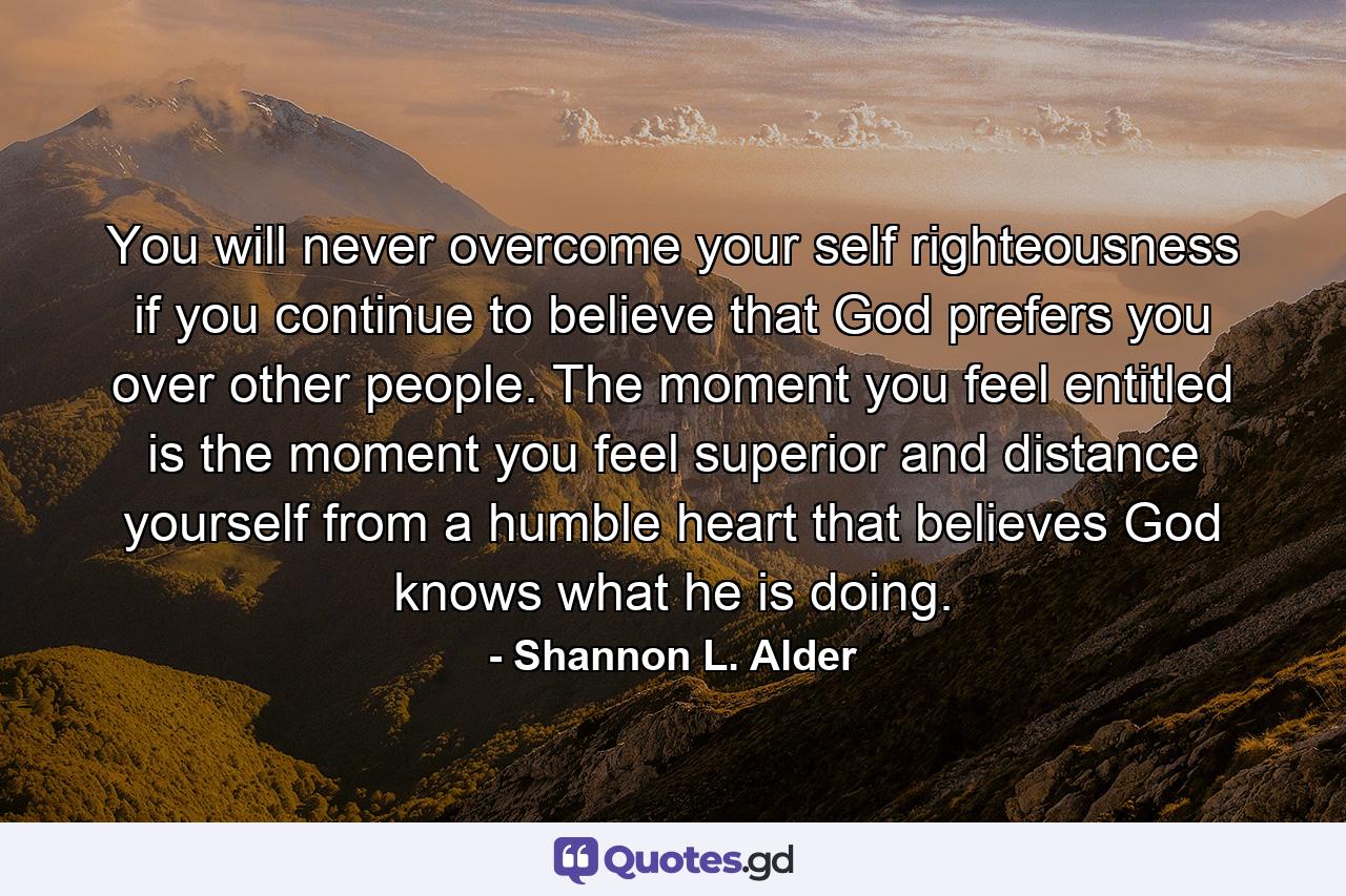 You will never overcome your self righteousness if you continue to believe that God prefers you over other people. The moment you feel entitled is the moment you feel superior and distance yourself from a humble heart that believes God knows what he is doing. - Quote by Shannon L. Alder