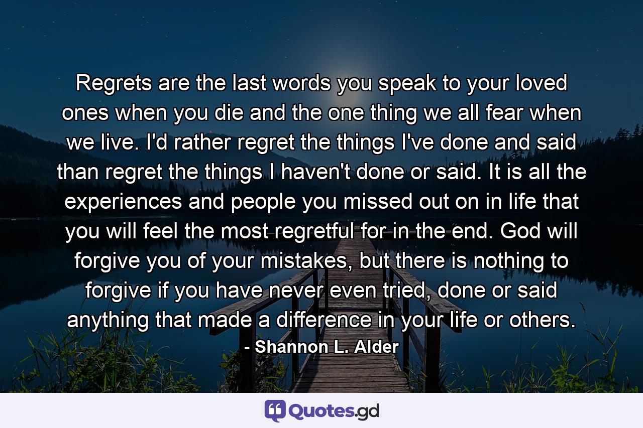 Regrets are the last words you speak to your loved ones when you die and the one thing we all fear when we live. I'd rather regret the things I've done and said than regret the things I haven't done or said. It is all the experiences and people you missed out on in life that you will feel the most regretful for in the end. God will forgive you of your mistakes, but there is nothing to forgive if you have never even tried, done or said anything that made a difference in your life or others. - Quote by Shannon L. Alder