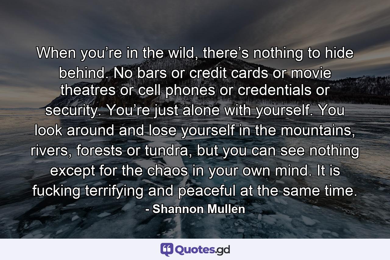 When you’re in the wild, there’s nothing to hide behind. No bars or credit cards or movie theatres or cell phones or credentials or security. You’re just alone with yourself. You look around and lose yourself in the mountains, rivers, forests or tundra, but you can see nothing except for the chaos in your own mind. It is fucking terrifying and peaceful at the same time. - Quote by Shannon Mullen