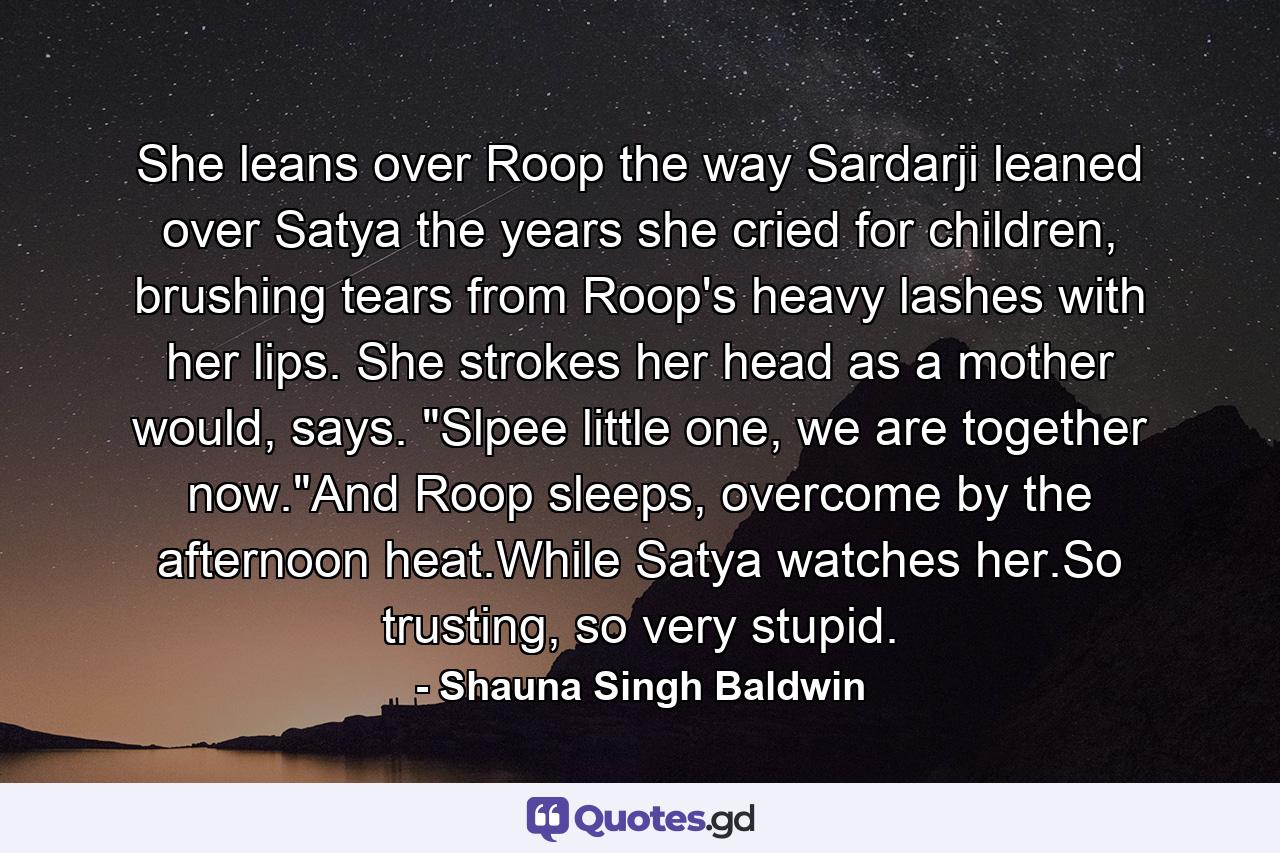 She leans over Roop the way Sardarji leaned over Satya the years she cried for children, brushing tears from Roop's heavy lashes with her lips. She strokes her head as a mother would, says. 