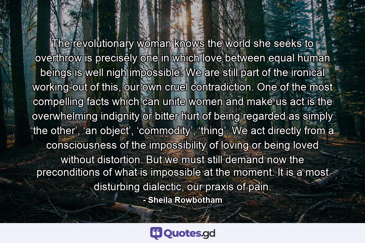 The revolutionary woman knows the world she seeks to overthrow is precisely one in which love between equal human beings is well nigh impossible. We are still part of the ironical working-out of this, our own cruel contradiction. One of the most compelling facts which can unite women and make us act is the overwhelming indignity or bitter hurt of being regarded as simply ‘the other’, ‘an object’, ‘commodity’, ‘thing’. We act directly from a consciousness of the impossibility of loving or being loved without distortion. But we must still demand now the preconditions of what is impossible at the moment. It is a most disturbing dialectic, our praxis of pain. - Quote by Sheila Rowbotham