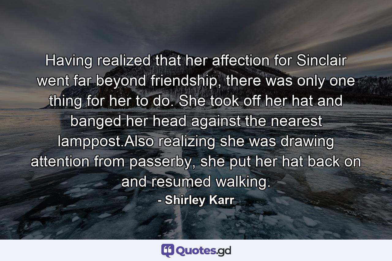 Having realized that her affection for Sinclair went far beyond friendship, there was only one thing for her to do. She took off her hat and banged her head against the nearest lamppost.Also realizing she was drawing attention from passerby, she put her hat back on and resumed walking. - Quote by Shirley Karr