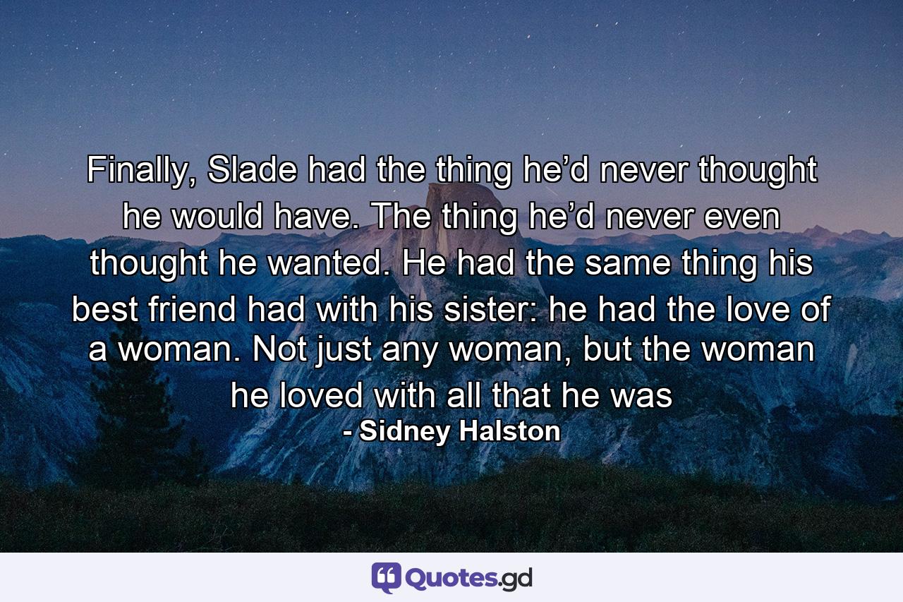 Finally, Slade had the thing he’d never thought he would have. The thing he’d never even thought he wanted. He had the same thing his best friend had with his sister: he had the love of a woman. Not just any woman, but the woman he loved with all that he was - Quote by Sidney Halston