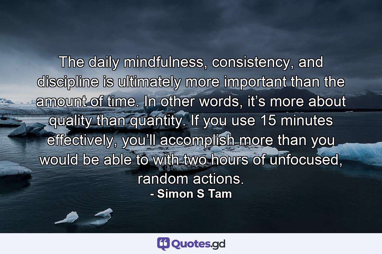 The daily mindfulness, consistency, and discipline is ultimately more important than the amount of time. In other words, it’s more about quality than quantity. If you use 15 minutes effectively, you’ll accomplish more than you would be able to with two hours of unfocused, random actions. - Quote by Simon S Tam