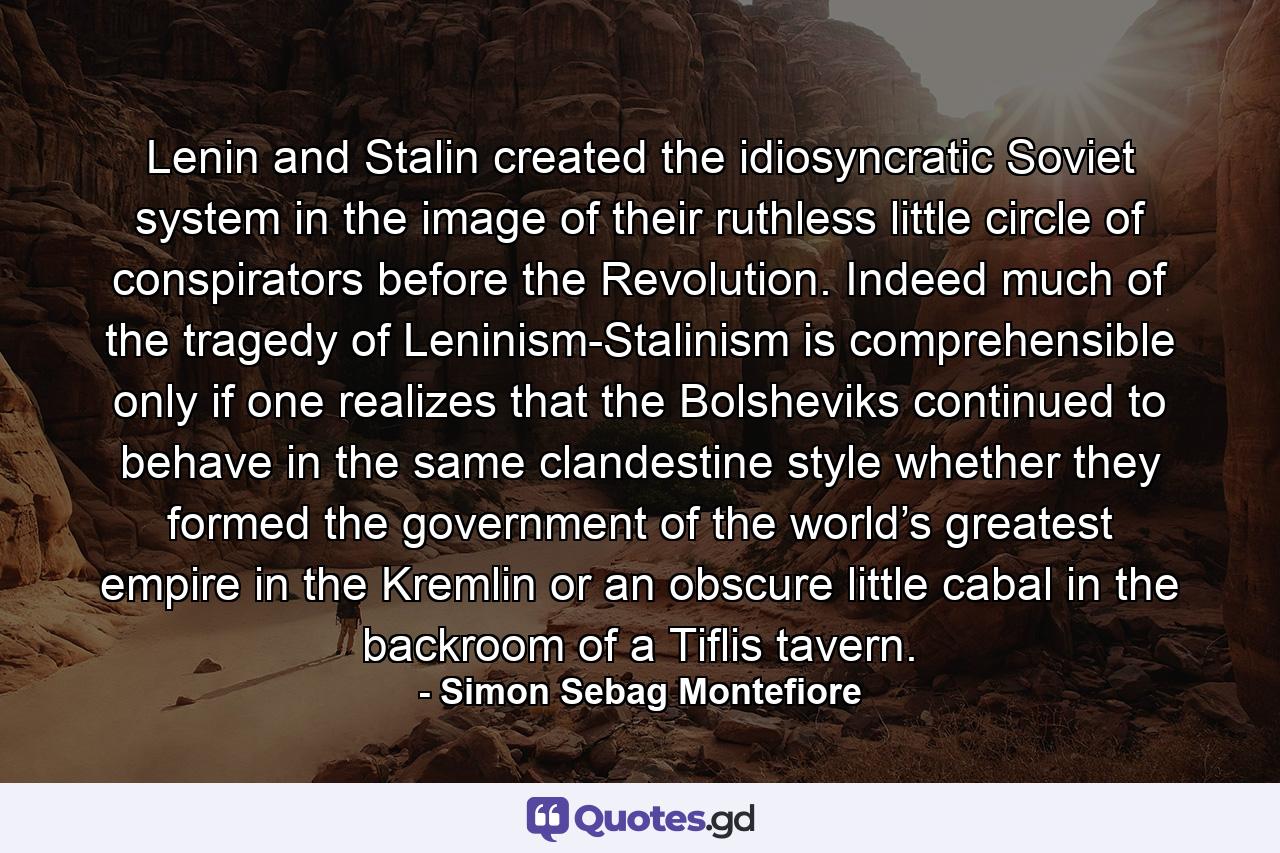 Lenin and Stalin created the idiosyncratic Soviet system in the image of their ruthless little circle of conspirators before the Revolution. Indeed much of the tragedy of Leninism-Stalinism is comprehensible only if one realizes that the Bolsheviks continued to behave in the same clandestine style whether they formed the government of the world’s greatest empire in the Kremlin or an obscure little cabal in the backroom of a Tiflis tavern. - Quote by Simon Sebag Montefiore