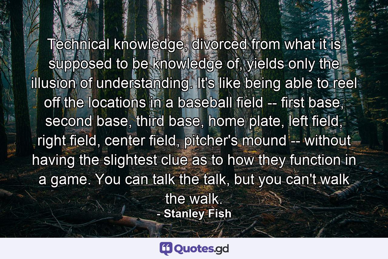 Technical knowledge, divorced from what it is supposed to be knowledge of, yields only the illusion of understanding. It's like being able to reel off the locations in a baseball field -- first base, second base, third base, home plate, left field, right field, center field, pitcher's mound -- without having the slightest clue as to how they function in a game. You can talk the talk, but you can't walk the walk. - Quote by Stanley Fish