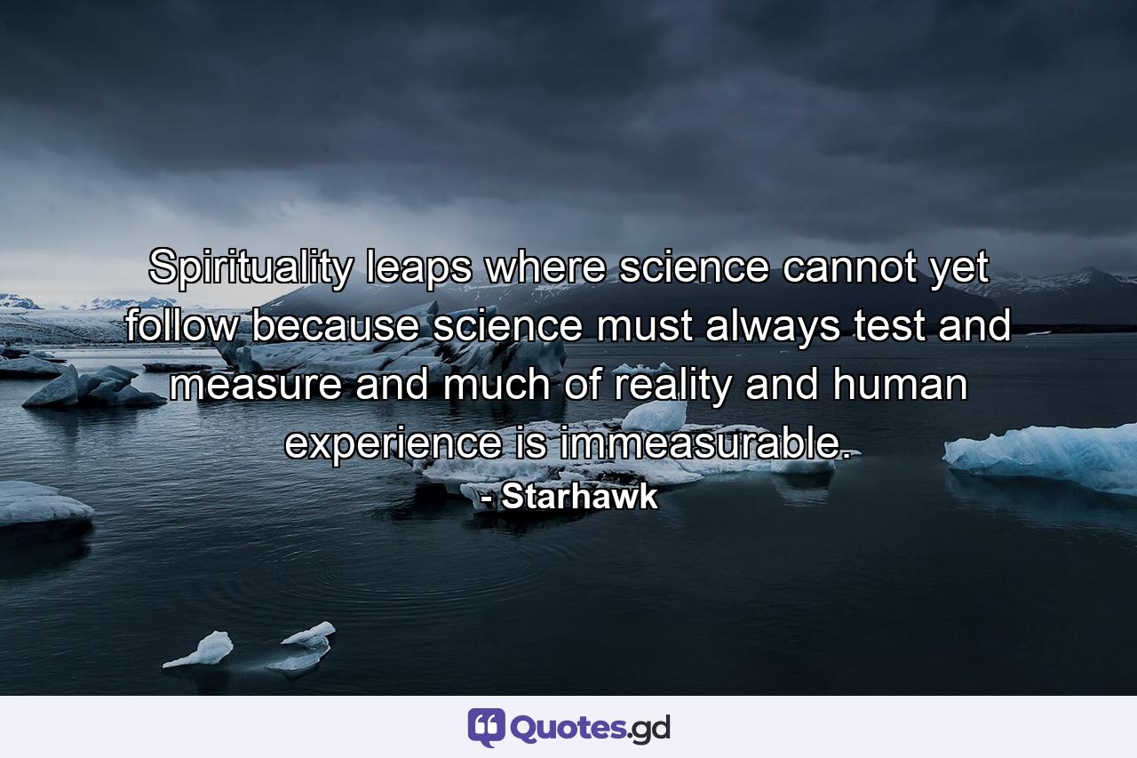 Spirituality leaps where science cannot yet follow  because science must always test and measure  and much of reality and human experience is immeasurable. - Quote by Starhawk