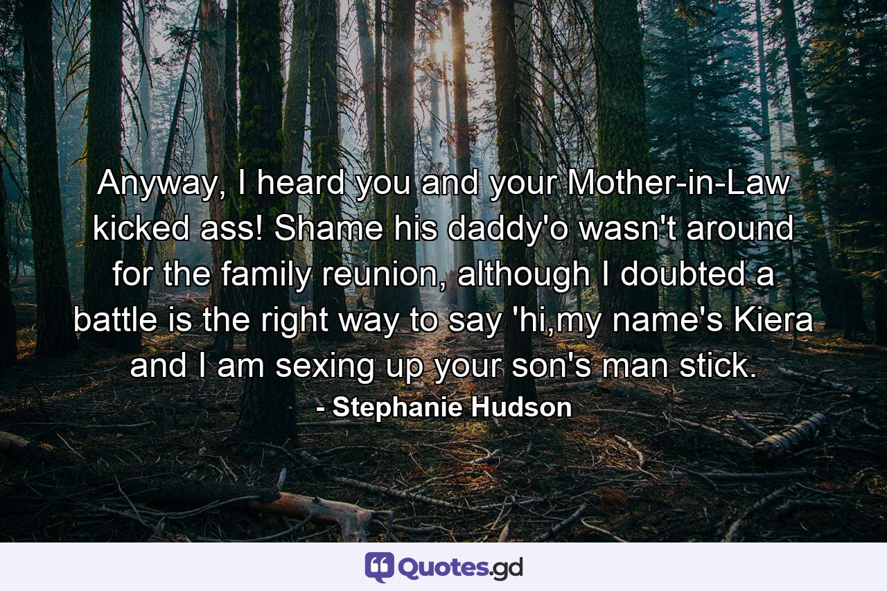 Anyway, I heard you and your Mother-in-Law kicked ass! Shame his daddy'o wasn't around for the family reunion, although I doubted a battle is the right way to say 'hi,my name's Kiera and I am sexing up your son's man stick. - Quote by Stephanie Hudson