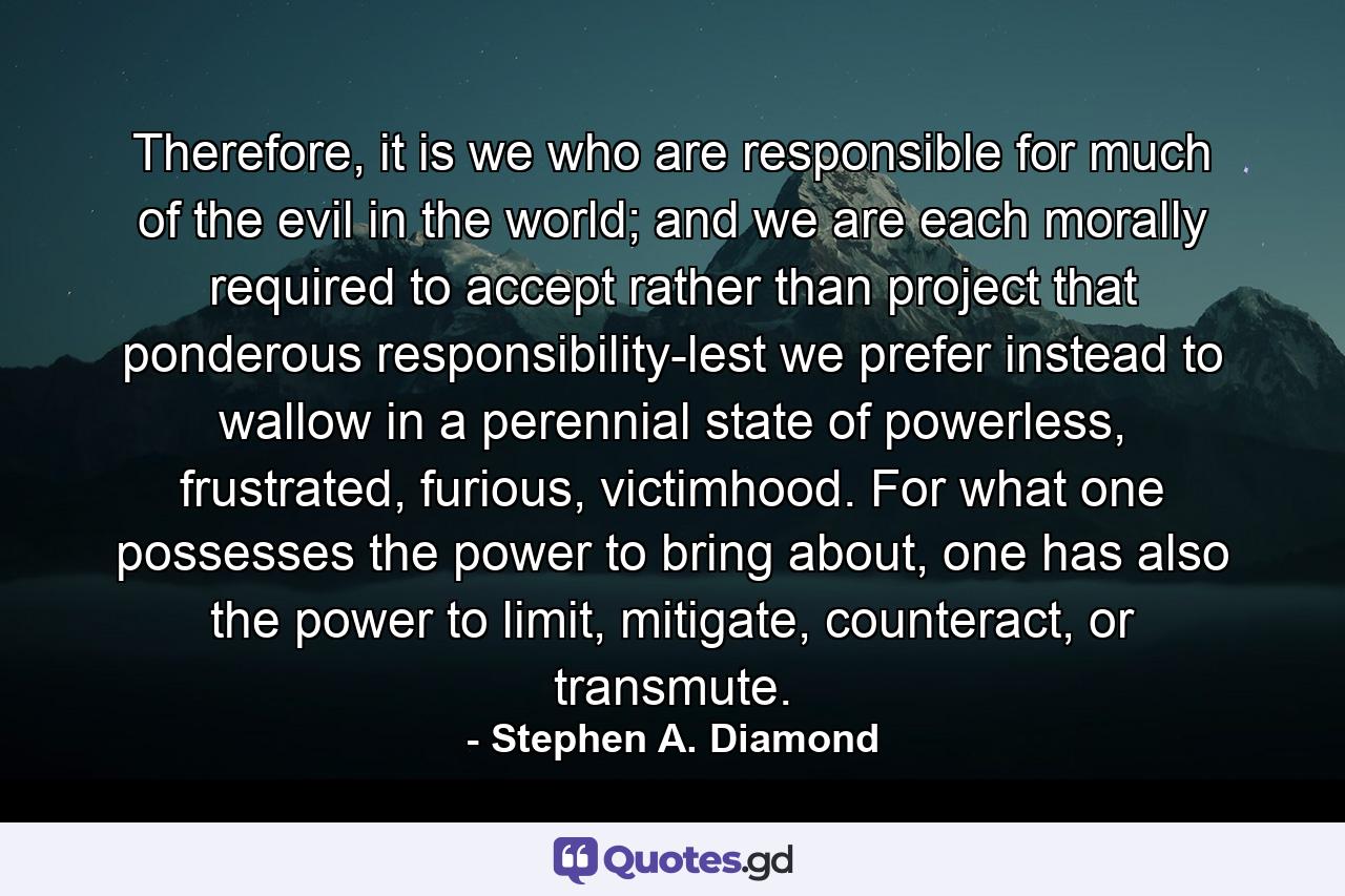 Therefore, it is we who are responsible for much of the evil in the world; and we are each morally required to accept rather than project that ponderous responsibility-lest we prefer instead to wallow in a perennial state of powerless, frustrated, furious, victimhood. For what one possesses the power to bring about, one has also the power to limit, mitigate, counteract, or transmute. - Quote by Stephen A. Diamond