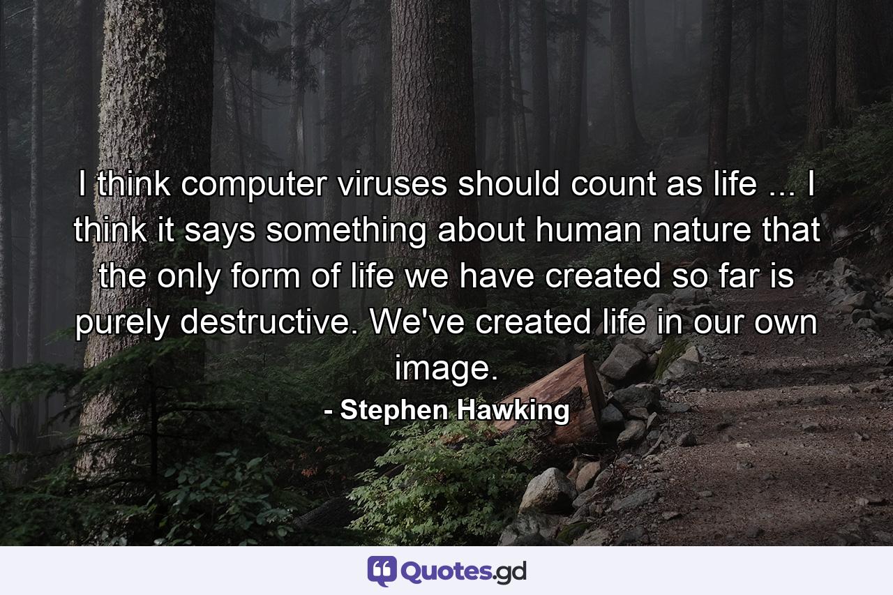 I think computer viruses should count as life ... I think it says something about human nature that the only form of life we have created so far is purely destructive. We've created life in our own image. - Quote by Stephen Hawking