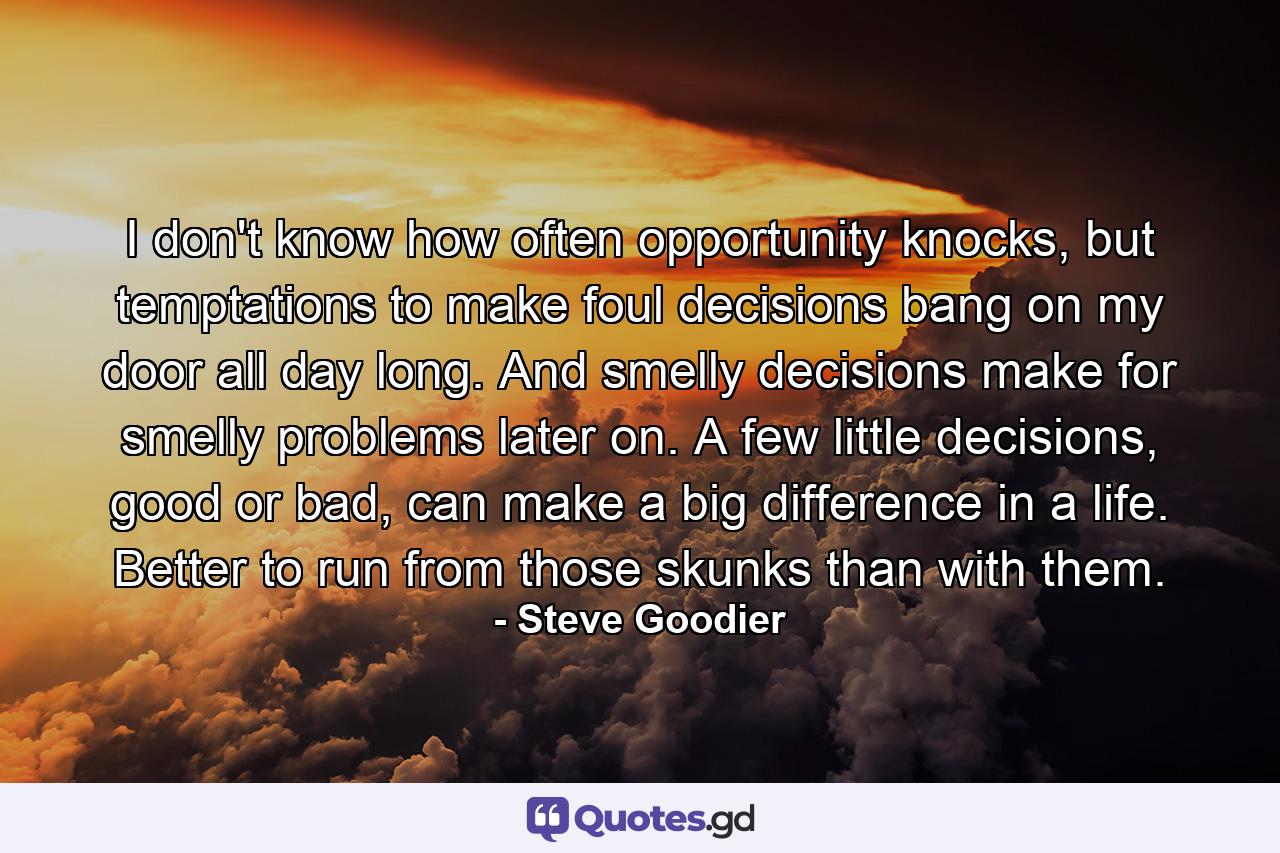 I don't know how often opportunity knocks, but temptations to make foul decisions bang on my door all day long. And smelly decisions make for smelly problems later on. A few little decisions, good or bad, can make a big difference in a life. Better to run from those skunks than with them. - Quote by Steve Goodier