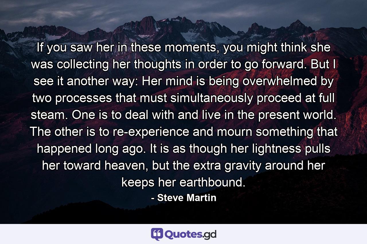 If you saw her in these moments, you might think she was collecting her thoughts in order to go forward. But I see it another way: Her mind is being overwhelmed by two processes that must simultaneously proceed at full steam. One is to deal with and live in the present world. The other is to re-experience and mourn something that happened long ago. It is as though her lightness pulls her toward heaven, but the extra gravity around her keeps her earthbound. - Quote by Steve Martin