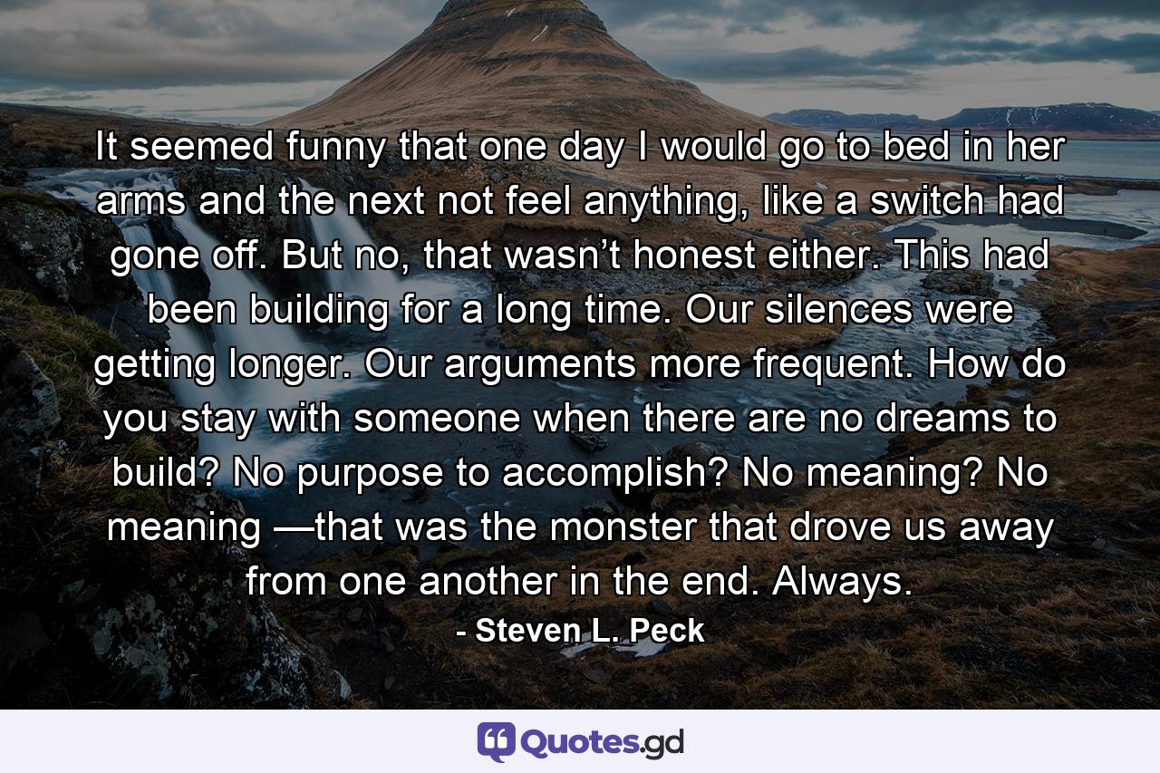 It seemed funny that one day I would go to bed in her arms and the next not feel anything, like a switch had gone off. But no, that wasn’t honest either. This had been building for a long time. Our silences were getting longer. Our arguments more frequent. How do you stay with someone when there are no dreams to build? No purpose to accomplish? No meaning? No meaning —that was the monster that drove us away from one another in the end. Always. - Quote by Steven L. Peck