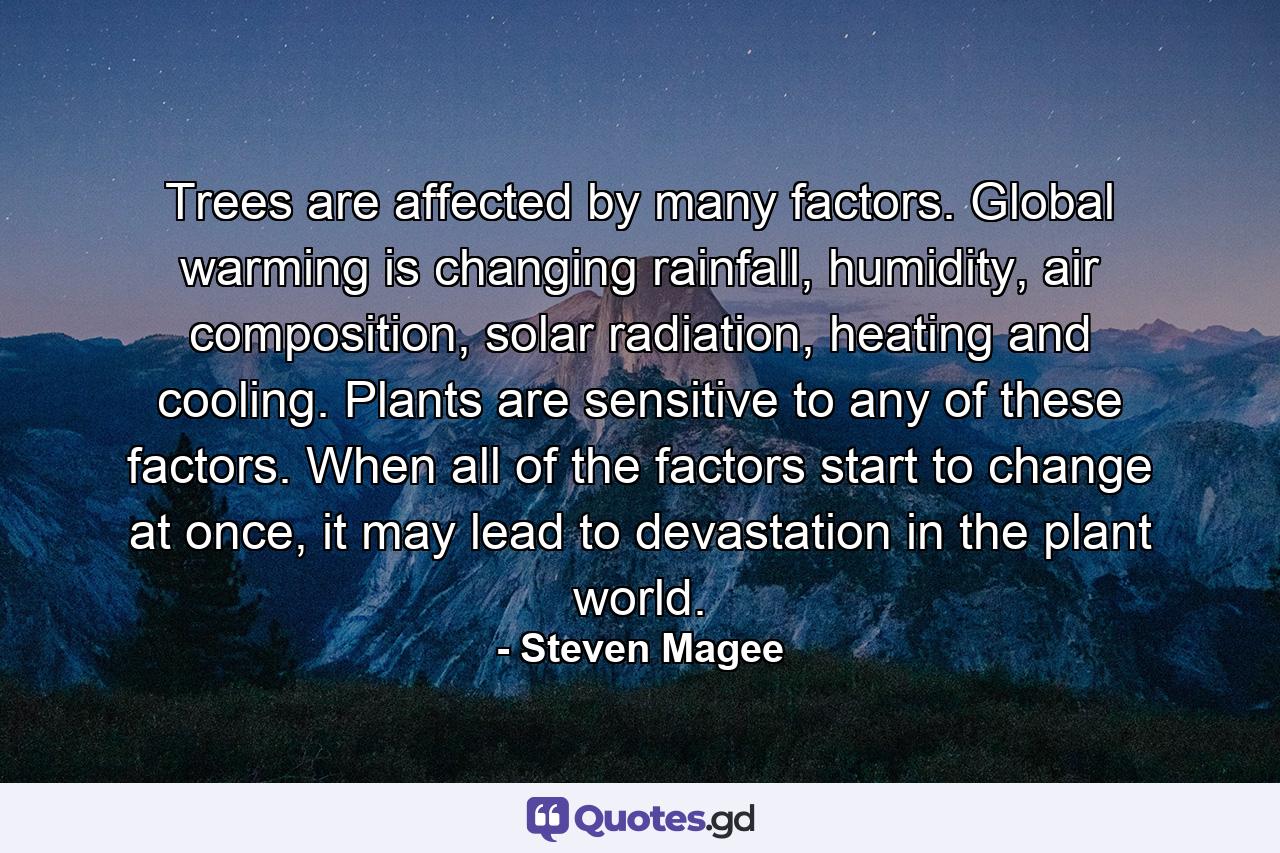 Trees are affected by many factors. Global warming is changing rainfall, humidity, air composition, solar radiation, heating and cooling. Plants are sensitive to any of these factors. When all of the factors start to change at once, it may lead to devastation in the plant world. - Quote by Steven Magee