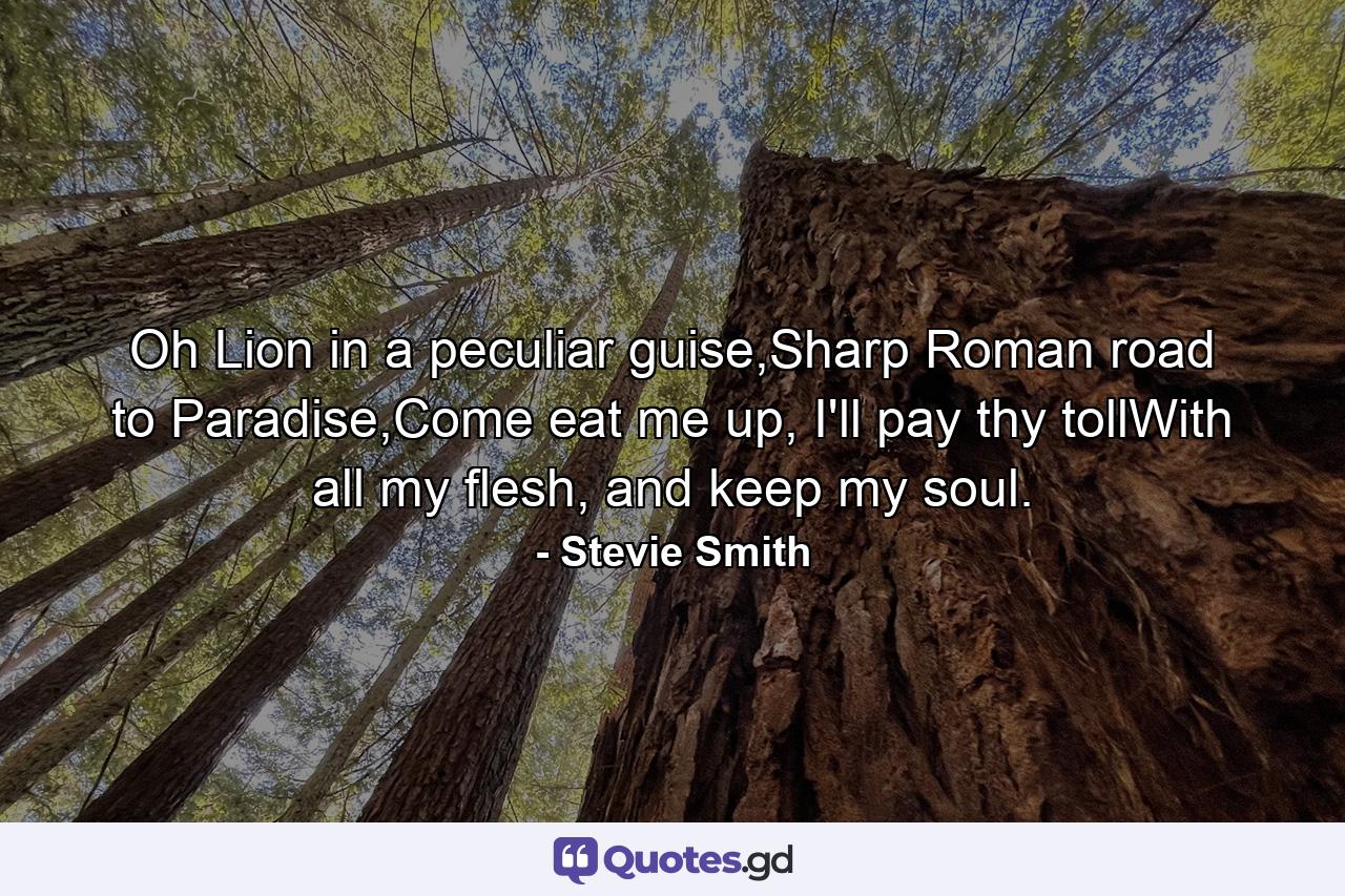 Oh Lion in a peculiar guise,Sharp Roman road to Paradise,Come eat me up, I'll pay thy tollWith all my flesh, and keep my soul. - Quote by Stevie Smith