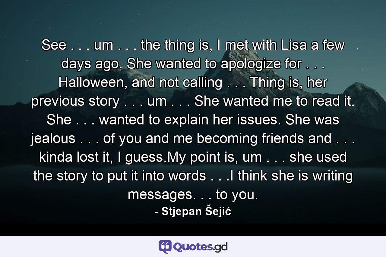 See . . . um . . . the thing is, I met with Lisa a few days ago. She wanted to apologize for . . . Halloween, and not calling . . . Thing is, her previous story . . . um . . . She wanted me to read it. She . . . wanted to explain her issues. She was jealous . . . of you and me becoming friends and . . . kinda lost it, I guess.My point is, um . . . she used the story to put it into words . . .I think she is writing messages. . . to you. - Quote by Stjepan Šejić