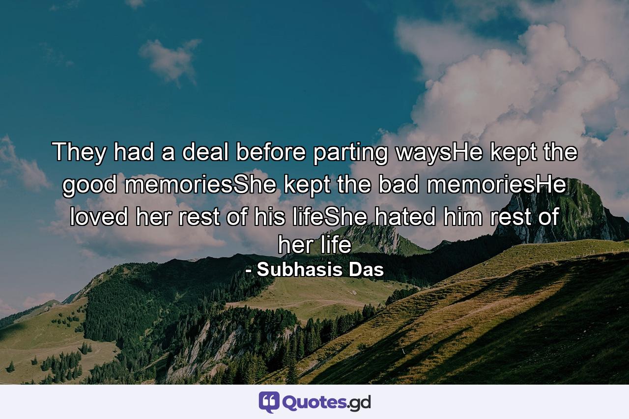 They had a deal before parting waysHe kept the good memoriesShe kept the bad memoriesHe loved her rest of his lifeShe hated him rest of her life - Quote by Subhasis Das