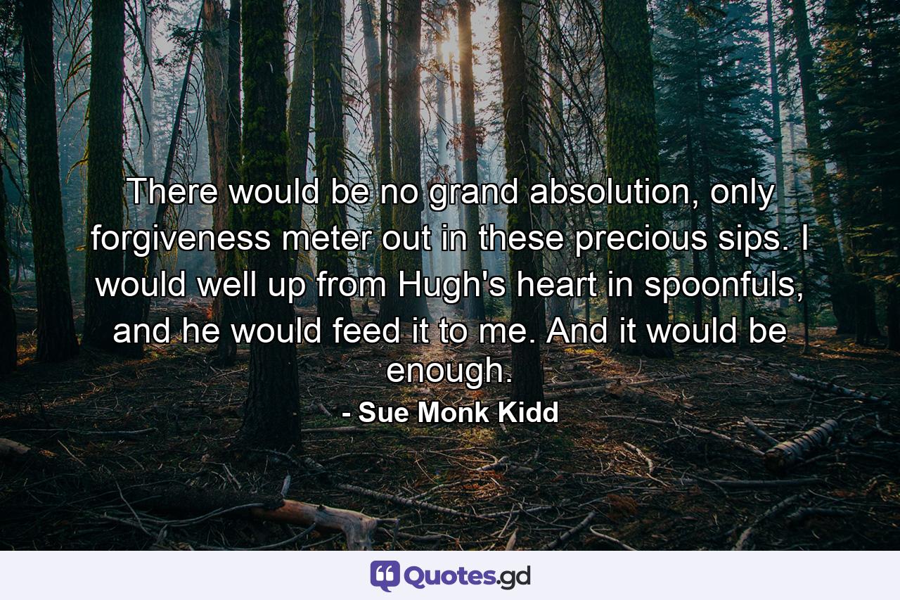 There would be no grand absolution, only forgiveness meter out in these precious sips. I would well up from Hugh's heart in spoonfuls, and he would feed it to me. And it would be enough. - Quote by Sue Monk Kidd