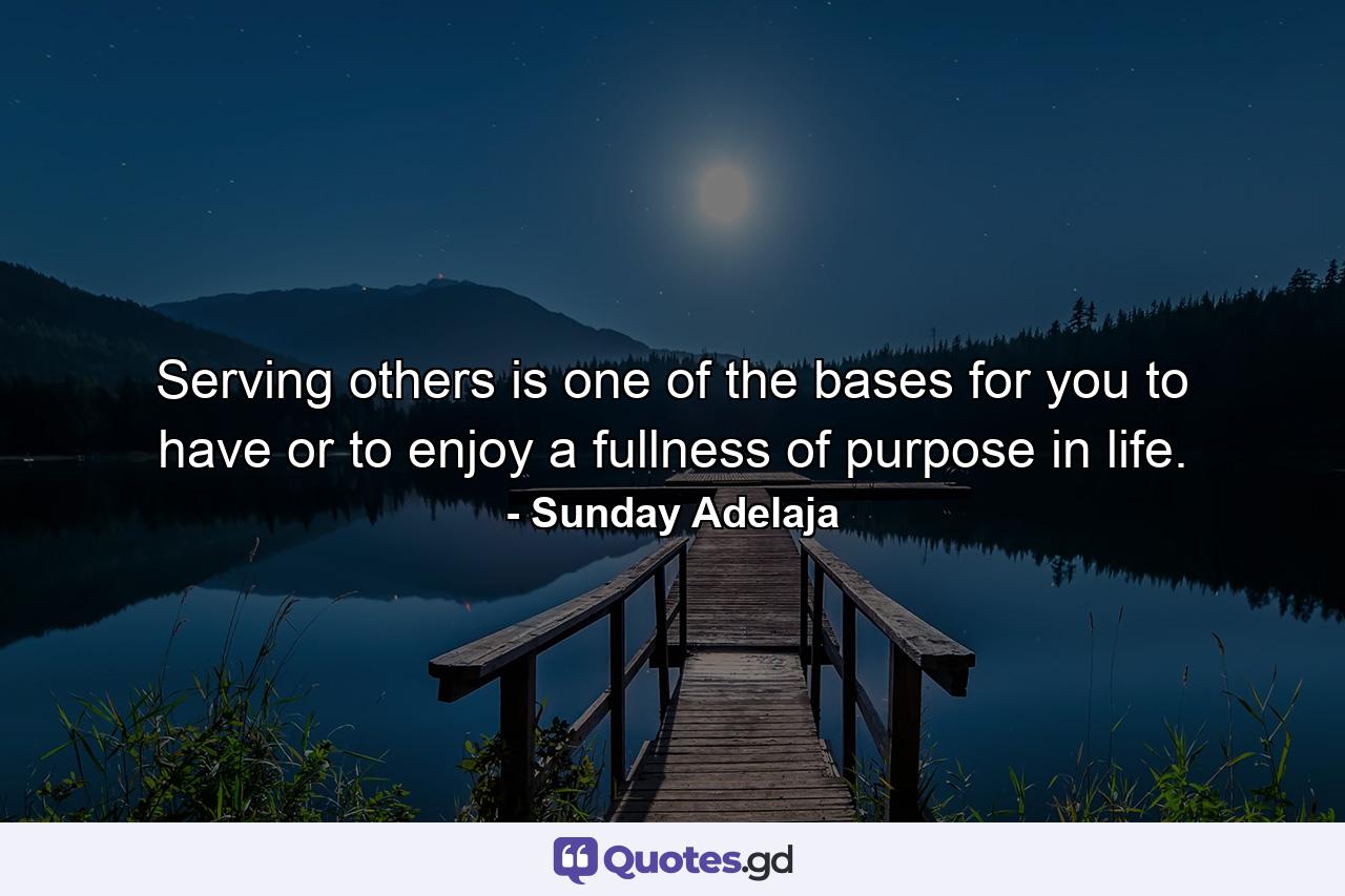 Serving others is one of the bases for you to have or to enjoy a fullness of purpose in life. - Quote by Sunday Adelaja