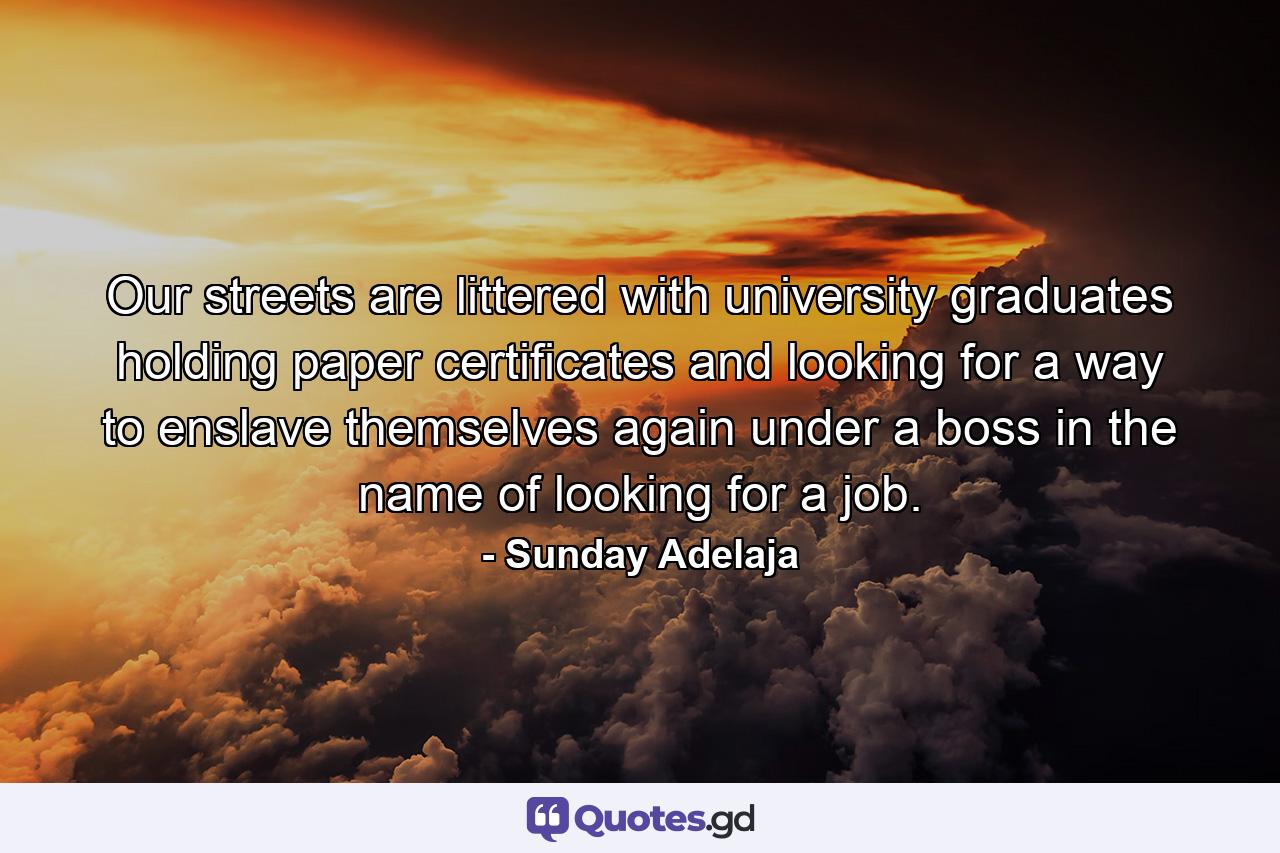 Our streets are littered with university graduates holding paper certificates and looking for a way to enslave themselves again under a boss in the name of looking for a job. - Quote by Sunday Adelaja