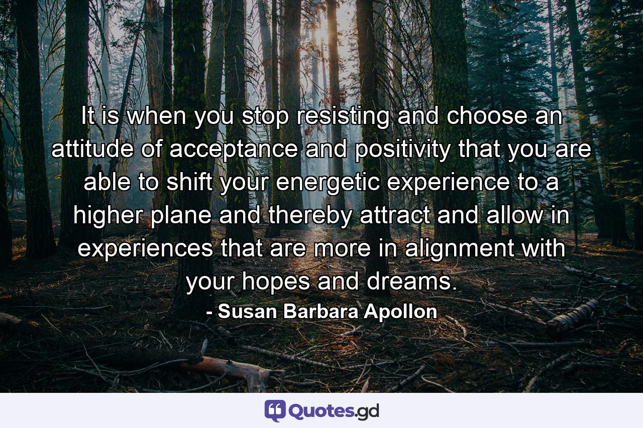 It is when you stop resisting and choose an attitude of acceptance and positivity that you are able to shift your energetic experience to a higher plane and thereby attract and allow in experiences that are more in alignment with your hopes and dreams. - Quote by Susan Barbara Apollon