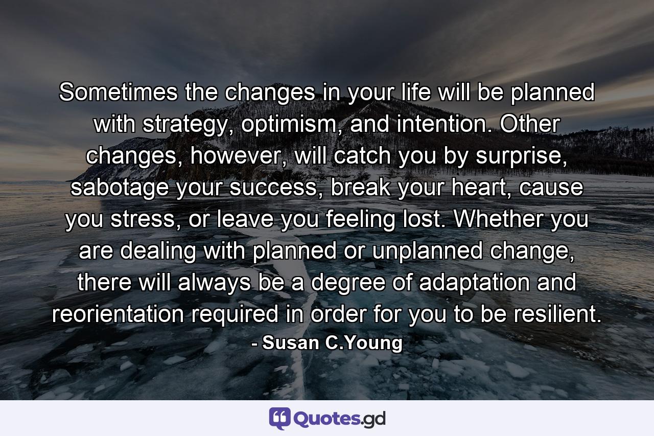 Sometimes the changes in your life will be planned with strategy, optimism, and intention. Other changes, however, will catch you by surprise, sabotage your success, break your heart, cause you stress, or leave you feeling lost. Whether you are dealing with planned or unplanned change, there will always be a degree of adaptation and reorientation required in order for you to be resilient. - Quote by Susan C.Young