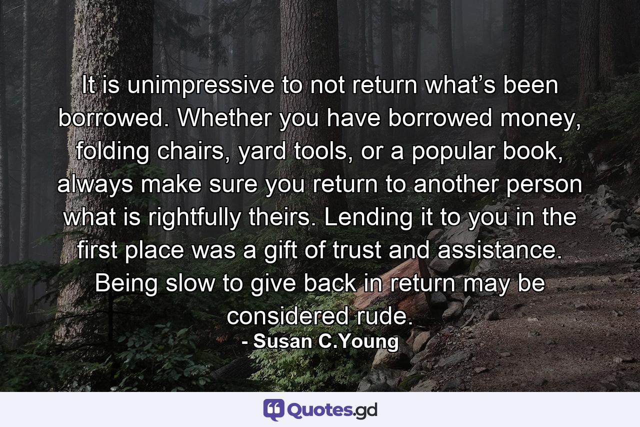 It is unimpressive to not return what’s been borrowed. Whether you have borrowed money, folding chairs, yard tools, or a popular book, always make sure you return to another person what is rightfully theirs. Lending it to you in the first place was a gift of trust and assistance. Being slow to give back in return may be considered rude. - Quote by Susan C.Young