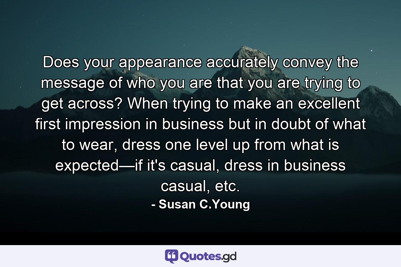 Does your appearance accurately convey the message of who you are that you are trying to get across? When trying to make an excellent first impression in business but in doubt of what to wear, dress one level up from what is expected—if it's casual, dress in business casual, etc. - Quote by Susan C.Young