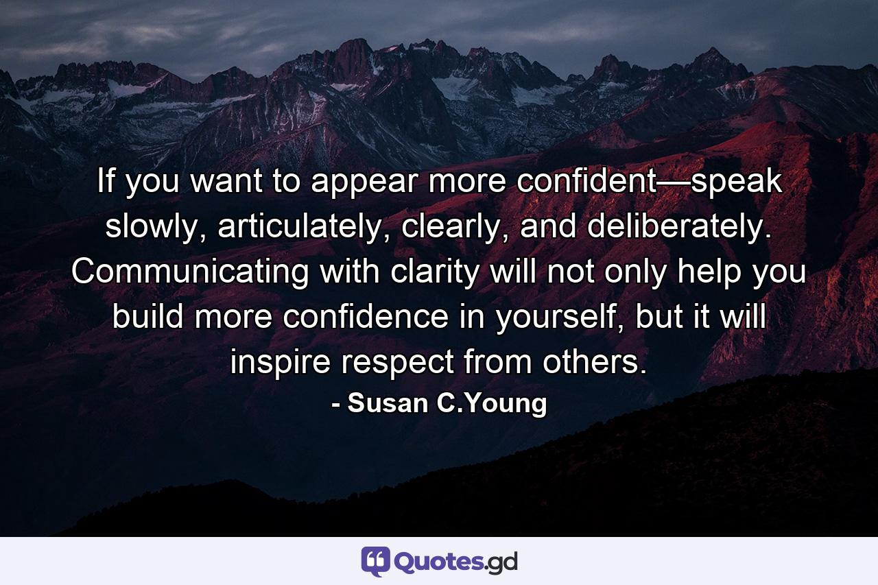 If you want to appear more confident—speak slowly, articulately, clearly, and deliberately. Communicating with clarity will not only help you build more confidence in yourself, but it will inspire respect from others. - Quote by Susan C.Young