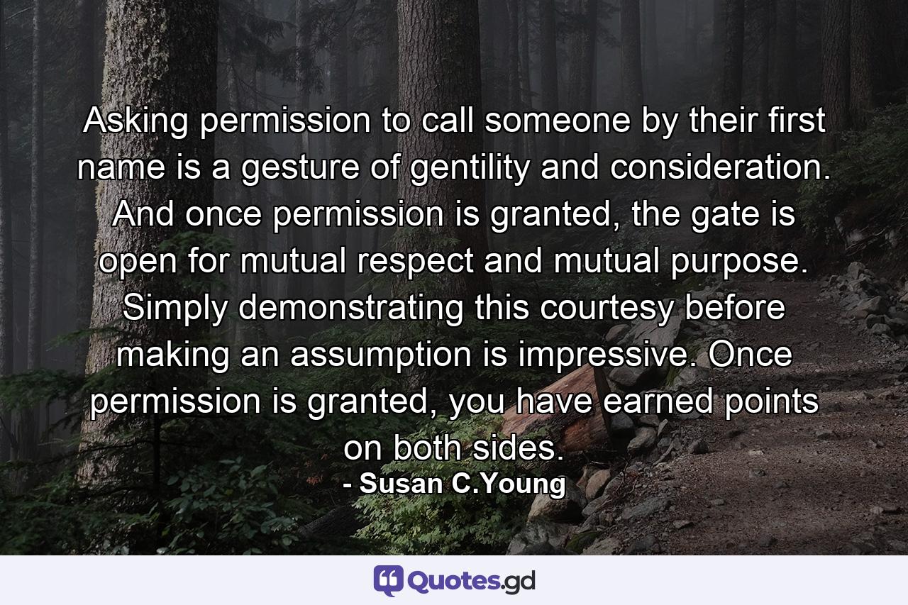 Asking permission to call someone by their first name is a gesture of gentility and consideration. And once permission is granted, the gate is open for mutual respect and mutual purpose. Simply demonstrating this courtesy before making an assumption is impressive. Once permission is granted, you have earned points on both sides. - Quote by Susan C.Young