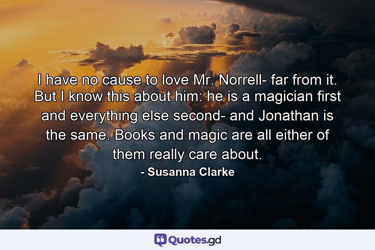 I have no cause to love Mr. Norrell- far from it. But I know this about him: he is a magician first and everything else second- and Jonathan is the same. Books and magic are all either of them really care about. - Quote by Susanna Clarke