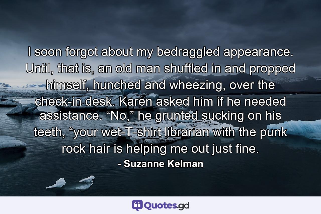 I soon forgot about my bedraggled appearance. Until, that is, an old man shuffled in and propped himself, hunched and wheezing, over the check-in desk. Karen asked him if he needed assistance. “No,” he grunted sucking on his teeth, “your wet-T-shirt librarian with the punk rock hair is helping me out just fine. - Quote by Suzanne Kelman