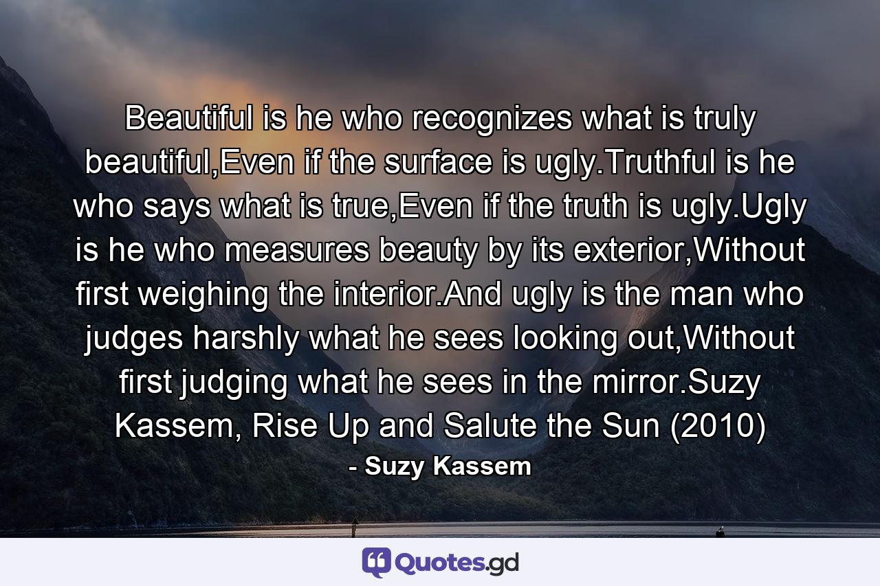 Beautiful is he who recognizes what is truly beautiful,Even if the surface is ugly.Truthful is he who says what is true,Even if the truth is ugly.Ugly is he who measures beauty by its exterior,Without first weighing the interior.And ugly is the man who judges harshly what he sees looking out,Without first judging what he sees in the mirror.Suzy Kassem, Rise Up and Salute the Sun (2010) - Quote by Suzy Kassem