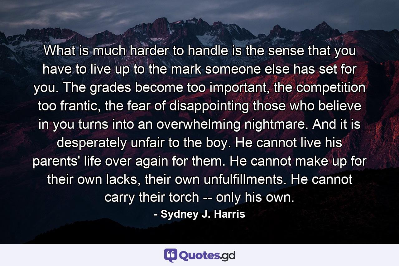 What is much harder to handle is the sense that you have to live up to the mark someone else has set for you. The grades become too important, the competition too frantic, the fear of disappointing those who believe in you turns into an overwhelming nightmare. And it is desperately unfair to the boy. He cannot live his parents' life over again for them. He cannot make up for their own lacks, their own unfulfillments. He cannot carry their torch -- only his own. - Quote by Sydney J. Harris