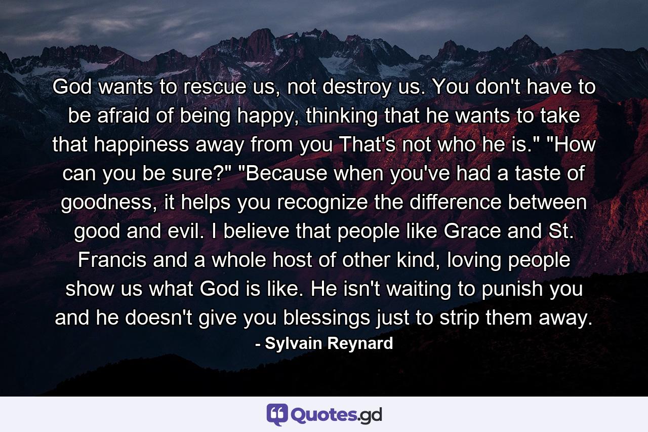 God wants to rescue us, not destroy us. You don't have to be afraid of being happy, thinking that he wants to take that happiness away from you That's not who he is.