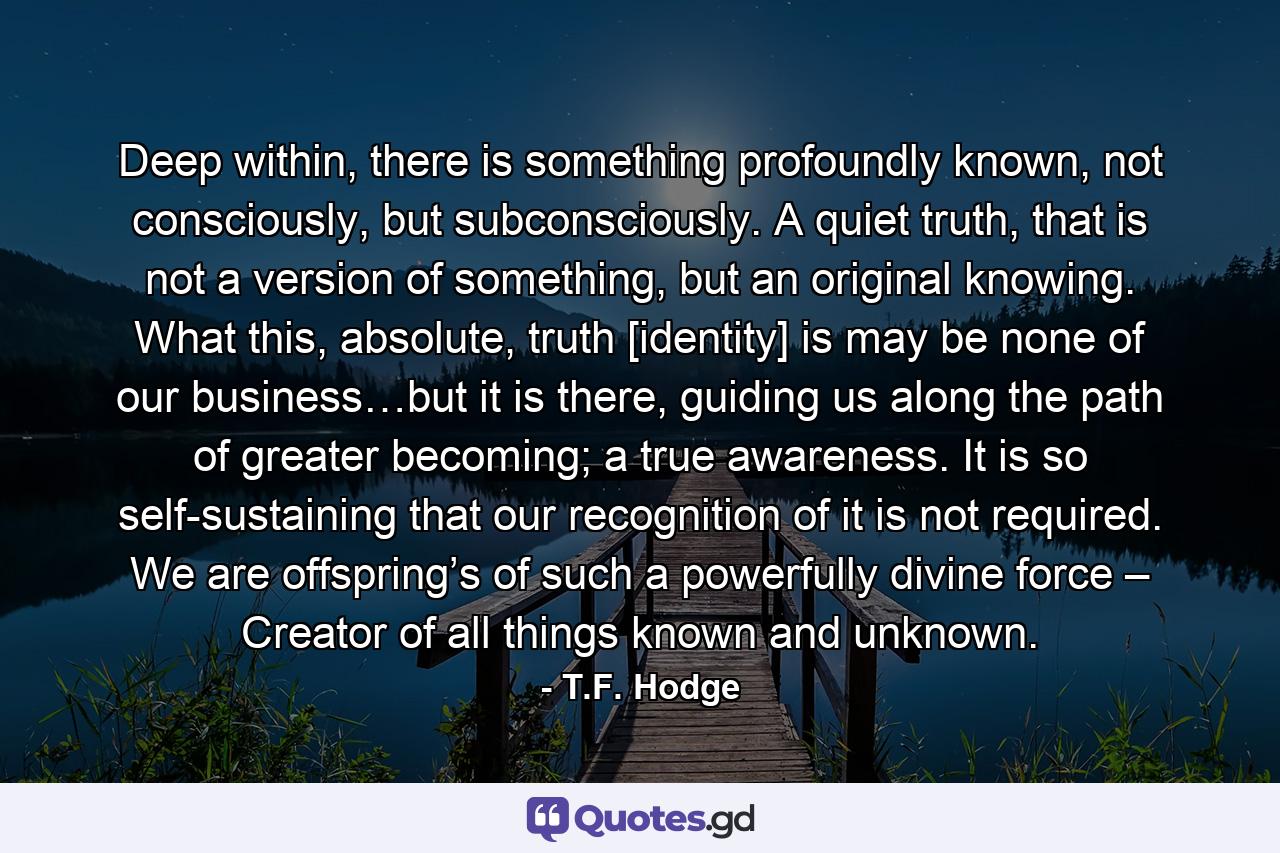 Deep within, there is something profoundly known, not consciously, but subconsciously. A quiet truth, that is not a version of something, but an original knowing. What this, absolute, truth [identity] is may be none of our business…but it is there, guiding us along the path of greater becoming; a true awareness. It is so self-sustaining that our recognition of it is not required. We are offspring’s of such a powerfully divine force – Creator of all things known and unknown. - Quote by T.F. Hodge