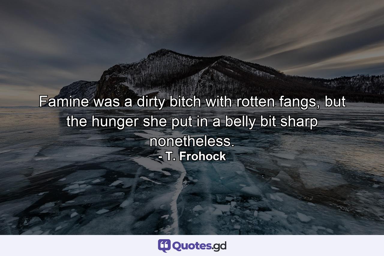 Famine was a dirty bitch with rotten fangs, but the hunger she put in a belly bit sharp nonetheless. - Quote by T. Frohock