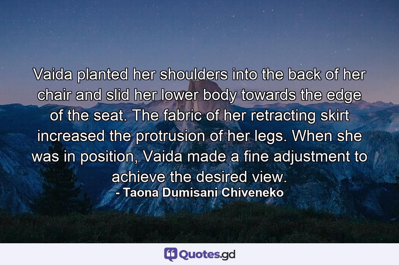 Vaida planted her shoulders into the back of her chair and slid her lower body towards the edge of the seat. The fabric of her retracting skirt increased the protrusion of her legs. When she was in position, Vaida made a fine adjustment to achieve the desired view. - Quote by Taona Dumisani Chiveneko