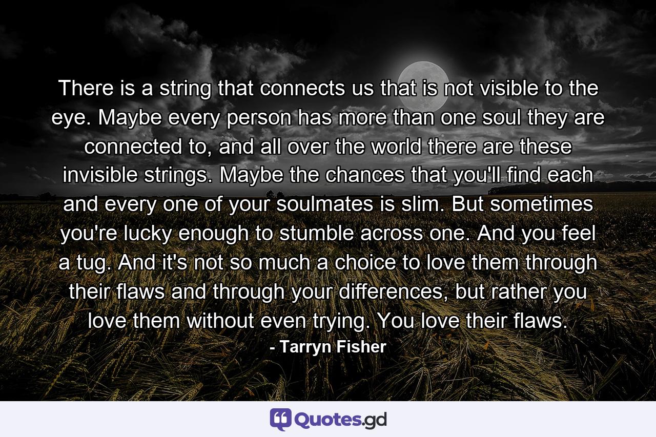 There is a string that connects us that is not visible to the eye. Maybe every person has more than one soul they are connected to, and all over the world there are these invisible strings. Maybe the chances that you'll find each and every one of your soulmates is slim. But sometimes you're lucky enough to stumble across one. And you feel a tug. And it's not so much a choice to love them through their flaws and through your differences, but rather you love them without even trying. You love their flaws. - Quote by Tarryn Fisher