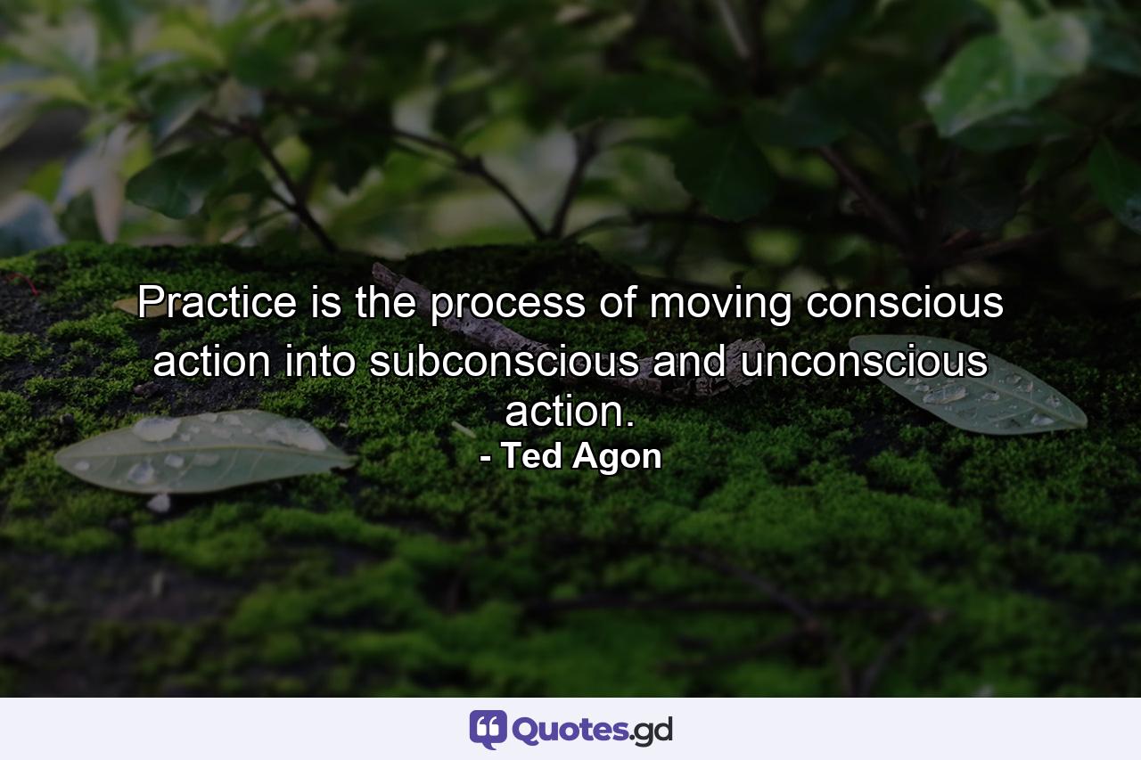 Practice is the process of moving conscious action into subconscious and unconscious action. - Quote by Ted Agon