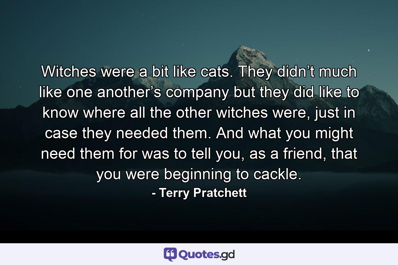 Witches were a bit like cats. They didn’t much like one another’s company but they did like to know where all the other witches were, just in case they needed them. And what you might need them for was to tell you, as a friend, that you were beginning to cackle. - Quote by Terry Pratchett