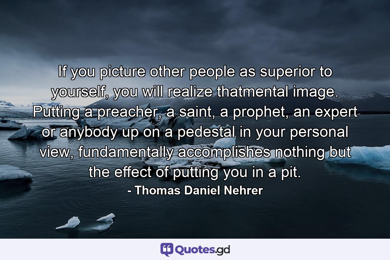 If you picture other people as superior to yourself, you will realize thatmental image. Putting a preacher, a saint, a prophet, an expert or anybody up on a pedestal in your personal view, fundamentally accomplishes nothing but the effect of putting you in a pit. - Quote by Thomas Daniel Nehrer