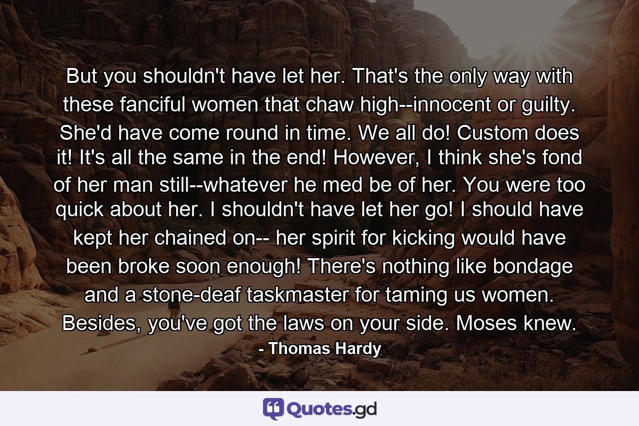 But you shouldn't have let her. That's the only way with these fanciful women that chaw high--innocent or guilty. She'd have come round in time. We all do! Custom does it! It's all the same in the end! However, I think she's fond of her man still--whatever he med be of her. You were too quick about her. I shouldn't have let her go! I should have kept her chained on-- her spirit for kicking would have been broke soon enough! There's nothing like bondage and a stone-deaf taskmaster for taming us women. Besides, you've got the laws on your side. Moses knew. - Quote by Thomas Hardy