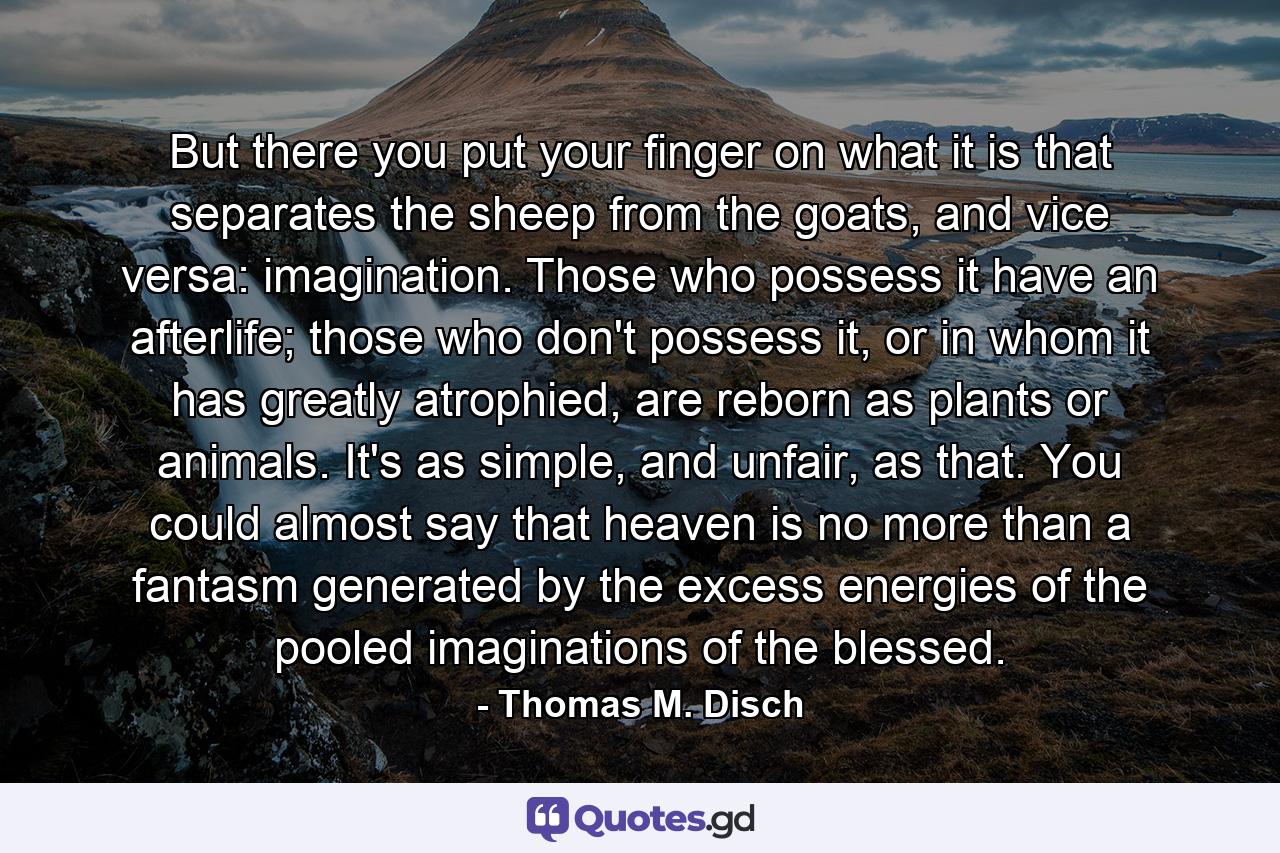 But there you put your finger on what it is that separates the sheep from the goats, and vice versa: imagination. Those who possess it have an afterlife; those who don't possess it, or in whom it has greatly atrophied, are reborn as plants or animals. It's as simple, and unfair, as that. You could almost say that heaven is no more than a fantasm generated by the excess energies of the pooled imaginations of the blessed. - Quote by Thomas M. Disch