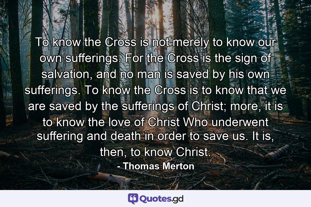 To know the Cross is not merely to know our own sufferings. For the Cross is the sign of salvation, and no man is saved by his own sufferings. To know the Cross is to know that we are saved by the sufferings of Christ; more, it is to know the love of Christ Who underwent suffering and death in order to save us. It is, then, to know Christ. - Quote by Thomas Merton